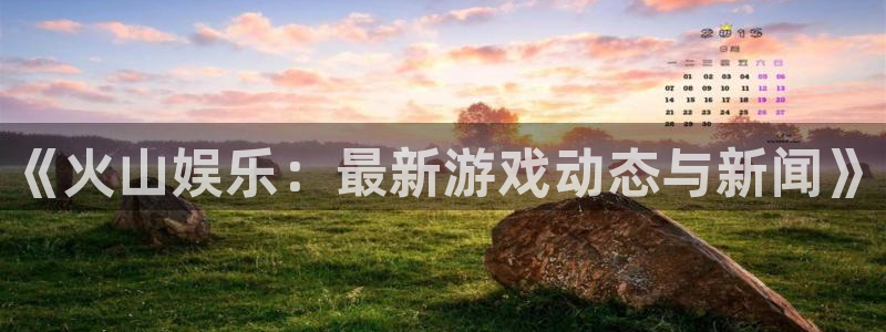 高德娱乐平台注册资金多少：《火山娱乐：最新游戏动态与新闻》