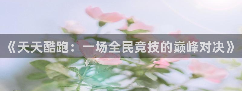 高德娱乐网址注册：《天天酷跑：一场全民竞技的巅峰对决》