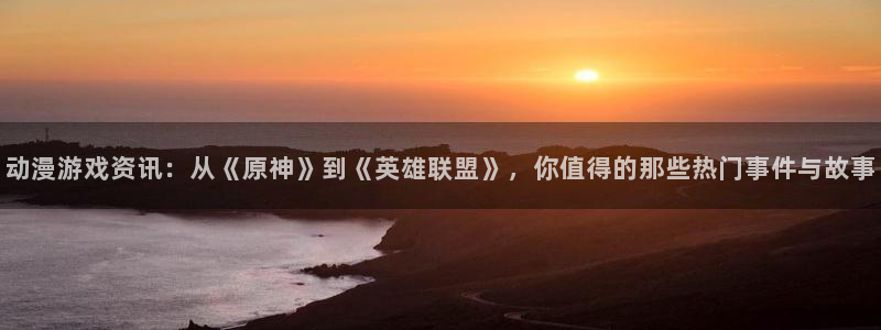 高德娱乐4主管：动漫游戏资讯：从《原神》到《英雄联盟》，你值